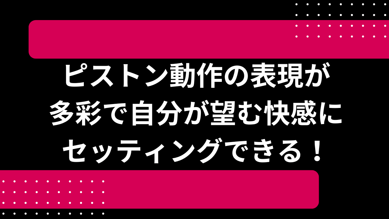 ピストン動作の表現が多彩で自分が望む快感にセッティングできる！