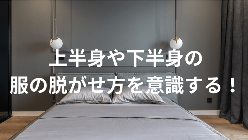 上半身や下半身の服の脱がせ方を意識する！